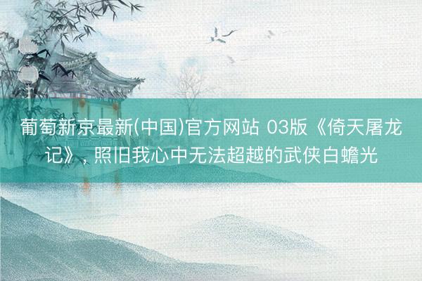 葡萄新京最新(中国)官方网站 03版《倚天屠龙记》， 照旧我心中无法超越的武侠白蟾光