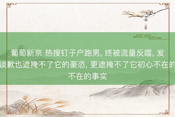 葡萄新京 热搜钉子户跑男， 终被流量反噬， 发长文谈歉也遮掩不了它的豪恣， 更遮掩不了它初心不在的事实