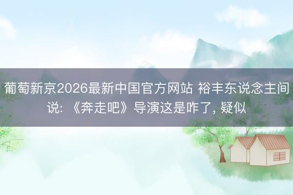 葡萄新京2026最新中国官方网站 裕丰东说念主间说: 《奔走吧》导演这是咋了, 疑似