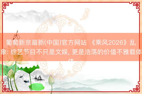 葡萄新京最新(中国)官方网站 《乘风2026》乱象: 综艺节目不只是文娱， 更是浩荡的价值不雅载体