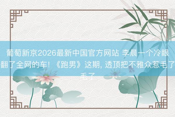 葡萄新京2026最新中国官方网站 李晨一个冷眼翻了全网的车! 《跑男》这期， 透顶把不雅众惹毛了