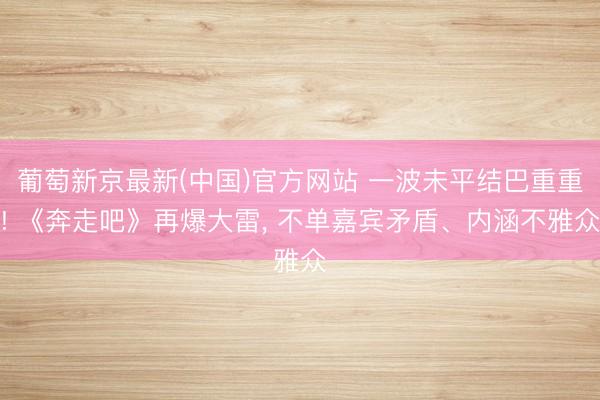 葡萄新京最新(中国)官方网站 一波未平结巴重重! 《奔走吧》再爆大雷, 不单嘉宾矛盾、内涵不雅众