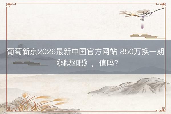 葡萄新京2026最新中国官方网站 850万换一期《驰驱吧》,值吗?