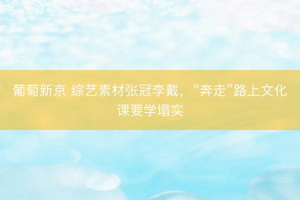 葡萄新京 综艺素材张冠李戴,“奔走”路上文化课要学塌实