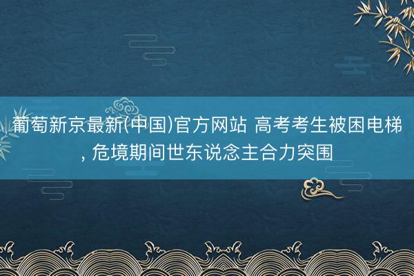葡萄新京最新(中国)官方网站 高考考生被困电梯, 危境期间世东说念主合力突围
