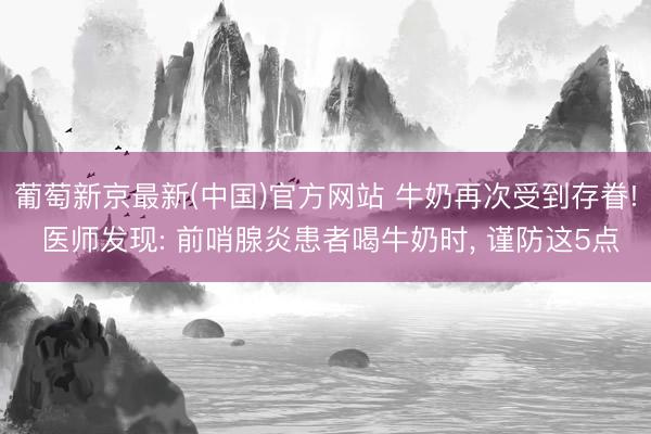 葡萄新京最新(中国)官方网站 牛奶再次受到存眷! 医师发现: 前哨腺炎患者喝牛奶时， 谨防这5点