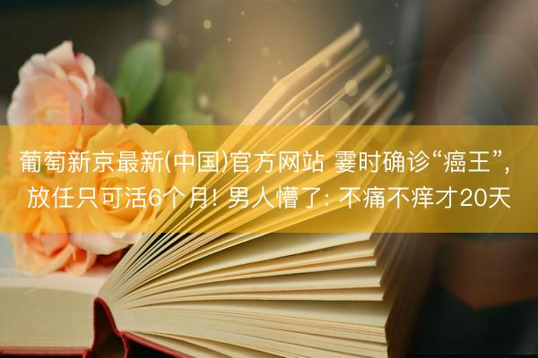 葡萄新京最新(中国)官方网站 霎时确诊“癌王”, 放任只可活6个月! 男人懵了: 不痛不痒才20天