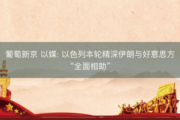 葡萄新京 以媒: 以色列本轮精深伊朗与好意思方“全面相助”