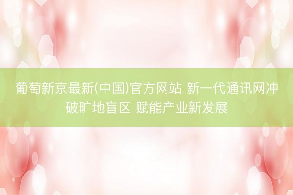 葡萄新京最新(中国)官方网站 新一代通讯网冲破旷地盲区 赋能产业新发展