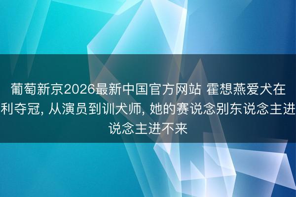 葡萄新京2026最新中国官方网站 霍想燕爱犬在意大利夺冠， 从演员到训犬师， 她的赛说念别东说念主进不来