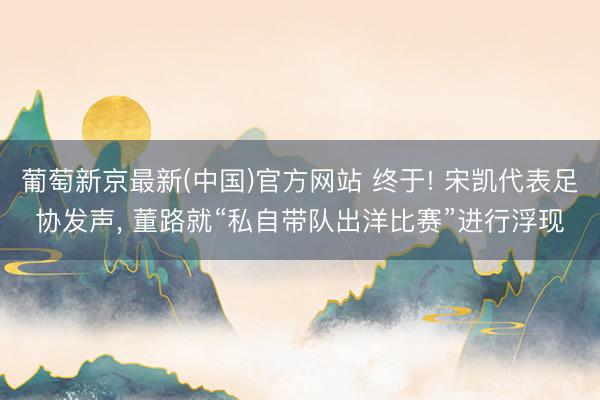 葡萄新京最新(中国)官方网站 终于! 宋凯代表足协发声， 董路就“私自带队出洋比赛”进行浮现