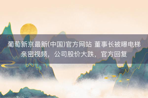 葡萄新京最新(中国)官方网站 董事长被曝电梯亲密视频，公司股价大跌，官方回复