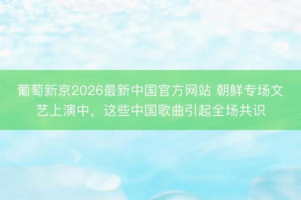 葡萄新京2026最新中国官方网站 朝鲜专场文艺上演中，这些中国歌曲引起全场共识