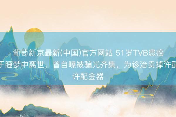 葡萄新京最新(中国)官方网站 51岁TVB患癌女星于睡梦中离世，曾自曝被骗光齐集，为诊治卖掉许配金器