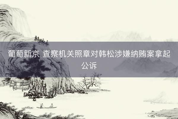 葡萄新京 查察机关照章对韩松涉嫌纳贿案拿起公诉