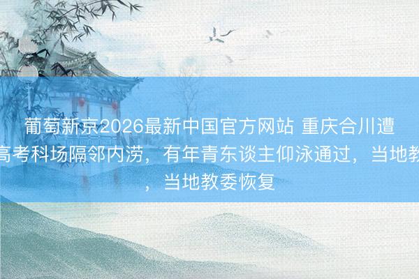 葡萄新京2026最新中国官方网站 重庆合川遭暴雨，高考科场隔邻内涝，有年青东谈主仰泳通过，当地教委恢复