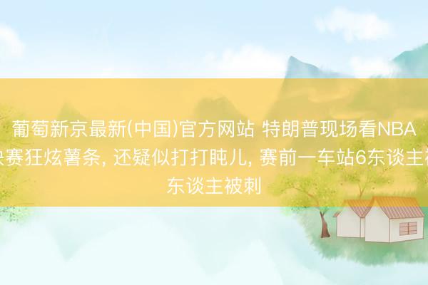 葡萄新京最新(中国)官方网站 特朗普现场看NBA总决赛狂炫薯条， 还疑似打打盹儿， 赛前一车站6东谈主被刺