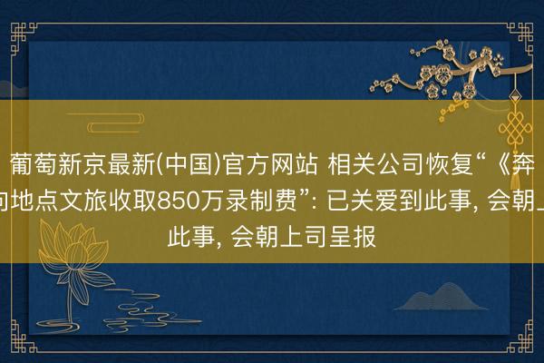 葡萄新京最新(中国)官方网站 相关公司恢复“《奔波吧》向地点文旅收取850万录制费”: 已关爱到此事， 会朝上司呈报