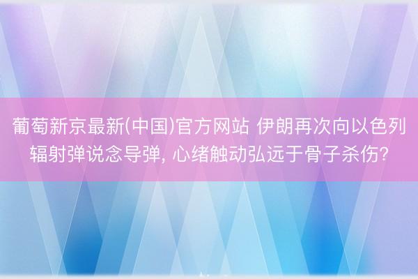 葡萄新京最新(中国)官方网站 伊朗再次向以色列辐射弹说念导弹, 心绪触动弘远于骨子杀伤?