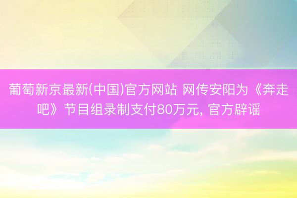 葡萄新京最新(中国)官方网站 网传安阳为《奔走吧》节目组录制支付80万元， 官方辟谣