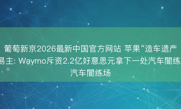 葡萄新京2026最新中国官方网站 苹果“造车遗产”易主: Waymo斥资2.2亿好意思元拿下一处汽车闇练场