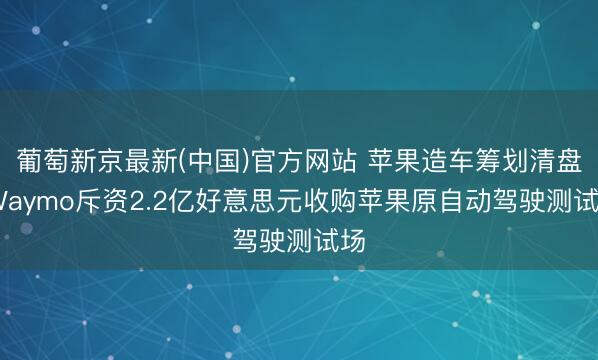 葡萄新京最新(中国)官方网站 苹果造车筹划清盘 Waymo斥资2.2亿好意思元收购苹果原自动驾驶测试场