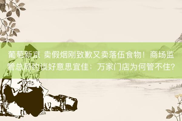 葡萄新京 卖假烟刚致歉又卖落伍食物！商场监管总局约谈好意思宜佳：万家门店为何管不住？
