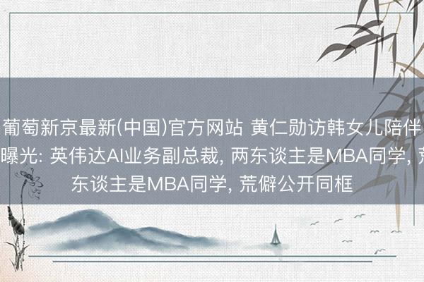 葡萄新京最新(中国)官方网站 黄仁勋访韩女儿陪伴， 准东床身份曝光: 英伟达AI业务副总裁， 两东谈主是MBA同学， 荒僻公开同框