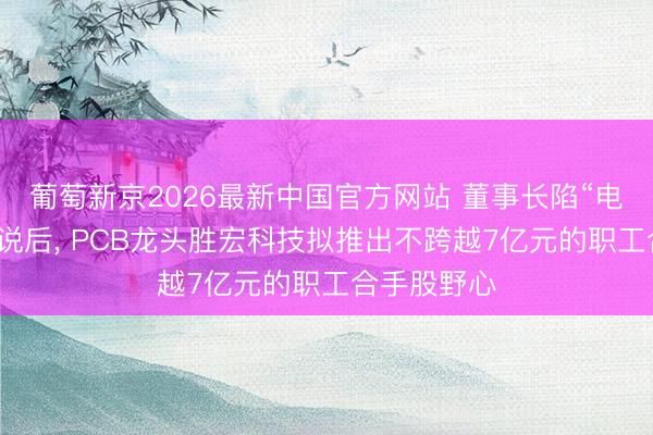 葡萄新京2026最新中国官方网站 董事长陷“电梯亲密”据说后， PCB龙头胜宏科技拟推出不跨越7亿元的职工合手股野心