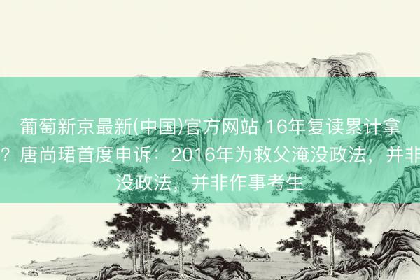 葡萄新京最新(中国)官方网站 16年复读累计拿30万扶持？唐尚珺首度申诉：2016年为救父淹没政法，并非作事考生