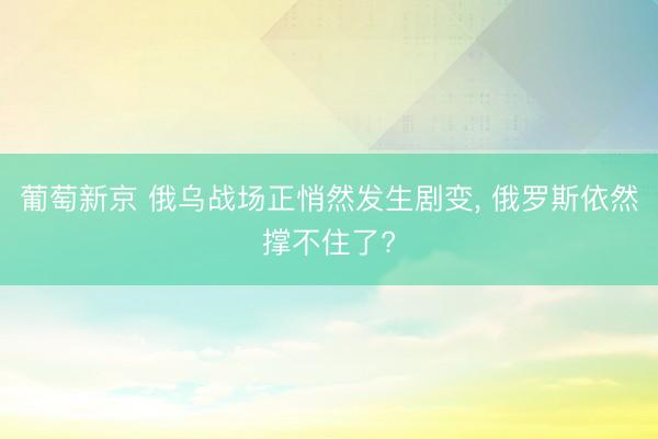 葡萄新京 俄乌战场正悄然发生剧变， 俄罗斯依然撑不住了?
