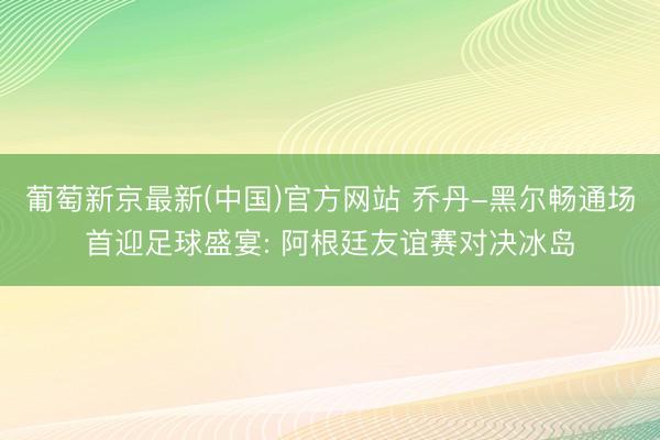 葡萄新京最新(中国)官方网站 乔丹-黑尔畅通场首迎足球盛宴: 阿根廷友谊赛对决冰岛
