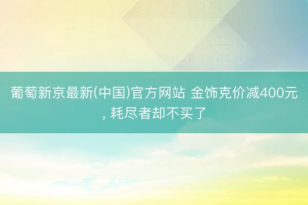 葡萄新京最新(中国)官方网站 金饰克价减400元， 耗尽者却不买了