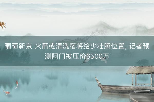 葡萄新京 火箭或清洗宿将给少壮腾位置， 记者预测阿门被压价6500万