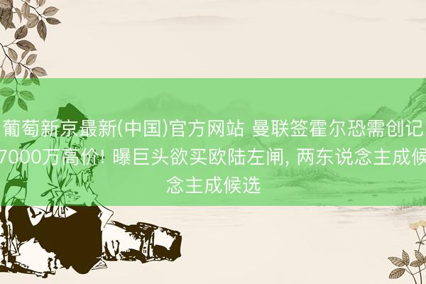 葡萄新京最新(中国)官方网站 曼联签霍尔恐需创记录7000万高价! 曝巨头欲买欧陆左闸， 两东说念主成候选