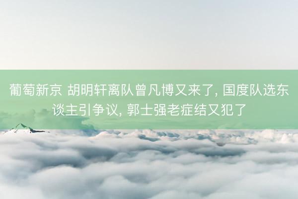 葡萄新京 胡明轩离队曾凡博又来了， 国度队选东谈主引争议， 郭士强老症结又犯了