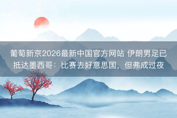 葡萄新京2026最新中国官方网站 伊朗男足已抵达墨西哥：比赛去好意思国，但弗成过夜