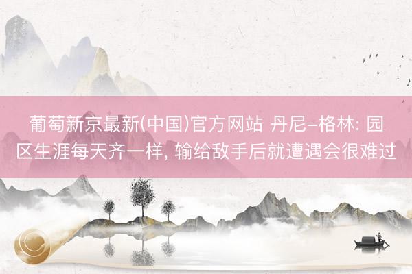 葡萄新京最新(中国)官方网站 丹尼-格林: 园区生涯每天齐一样， 输给敌手后就遭遇会很难过