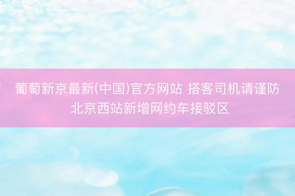葡萄新京最新(中国)官方网站 搭客司机请谨防 北京西站新增网约车接驳区
