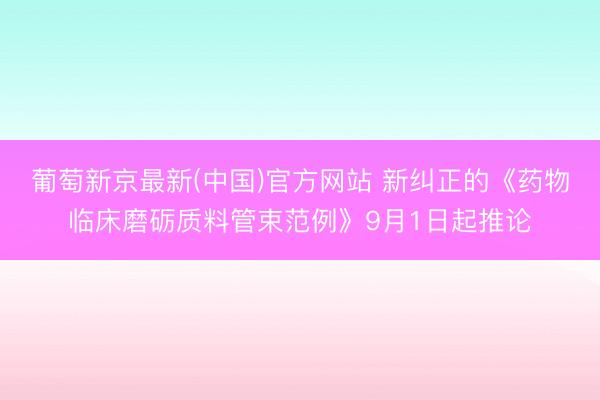 葡萄新京最新(中国)官方网站 新纠正的《药物临床磨砺质料管束范例》9月1日起推论