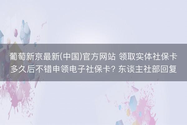 葡萄新京最新(中国)官方网站 领取实体社保卡多久后不错申领电子社保卡? 东谈主社部回复