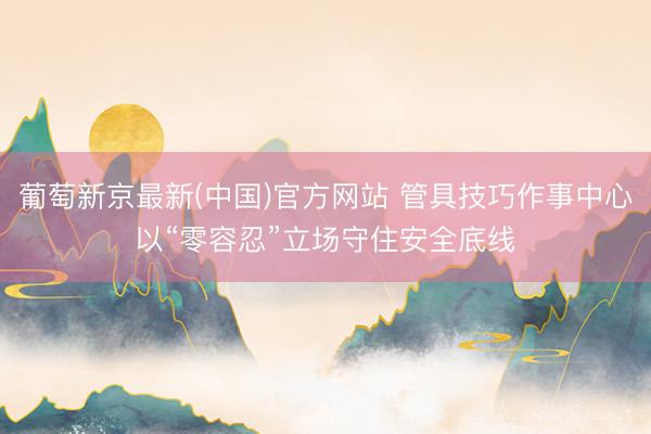 葡萄新京最新(中国)官方网站 管具技巧作事中心以“零容忍”立场守住安全底线