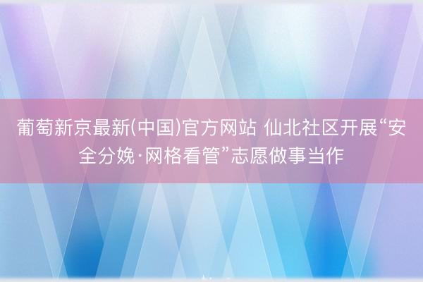 葡萄新京最新(中国)官方网站 仙北社区开展“安全分娩·网格看管”志愿做事当作