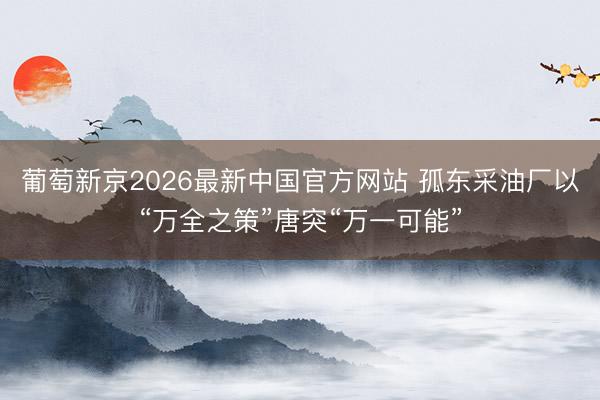 葡萄新京2026最新中国官方网站 孤东采油厂以“万全之策”唐突“万一可能”