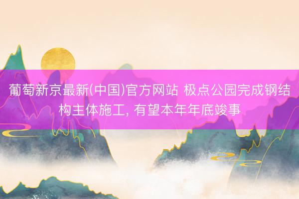 葡萄新京最新(中国)官方网站 极点公园完成钢结构主体施工, 有望本年年底竣事