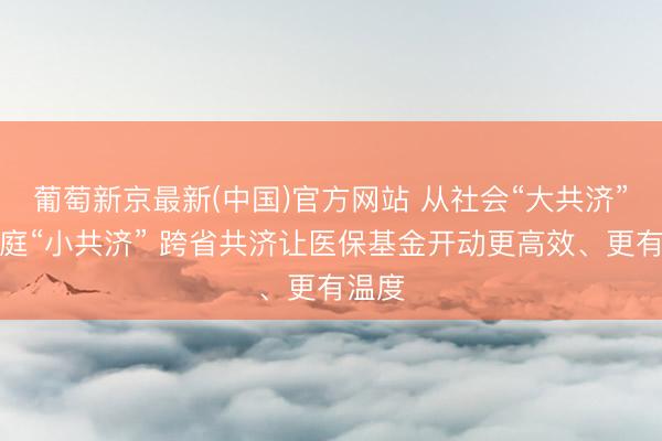 葡萄新京最新(中国)官方网站 从社会“大共济”到家庭“小共济” 跨省共济让医保基金开动更高效、更有温度