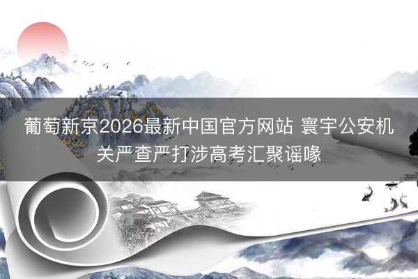 葡萄新京2026最新中国官方网站 寰宇公安机关严查严打涉高考汇聚谣喙