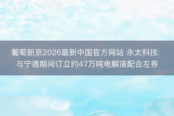 葡萄新京2026最新中国官方网站 永太科技: 与宁德期间订立约47万吨电解液配合左券