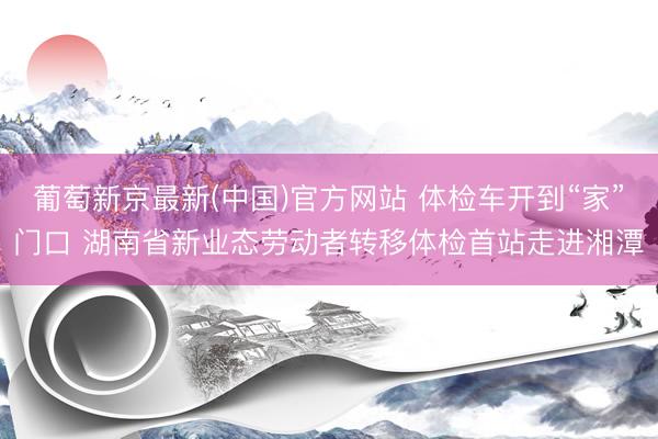 葡萄新京最新(中国)官方网站 体检车开到“家”门口 湖南省新业态劳动者转移体检首站走进湘潭