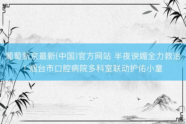 葡萄新京最新(中国)官方网站 半夜谀媚全力救治! 烟台市口腔病院多科室联动护佑小童